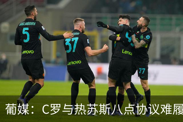 葡媒：C罗与热苏斯八点协议难履行，关键在于谈判中未能为对方保留颜面